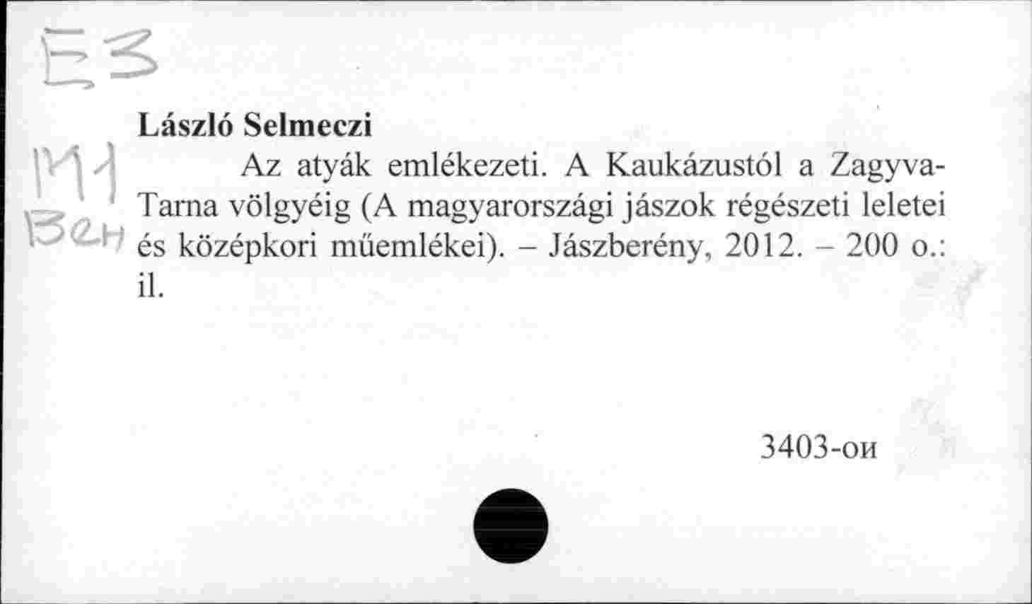 ﻿ги
Laszlo Selmeczi
Az atyâk emlékezeti. A Kaukâzustôl a Zagyva-Tama vôlgyéig (A magyarorszâgi jâszok régészeti leletei és kôzépkori müemlékei). - Jâszberény, 2012. - 200 o.:
il.
3403-ои